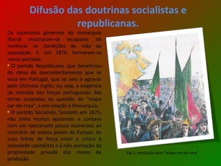 Difusão das doutrinas socialistas e republicanas. Os sucessivos governos da monarquia liberal mostraram-se incapazes de melhorar as condições de vida da população. E, em 1876, formaram-se novos partidos : O partido Republicano, que beneficiou do clima de descontentamento que se vivia em Portugal, que se veio a agravar pelo Ultimato Inglês, ou seja, a exigência da retirada das forças portuguesas das terras ocupadas na questão do “mapa cor-de-rosa”, e em relação à Monarquia. O partido Socialista, fundado em 1875, não tinha muitos apoiantes e contava com um operariado pouco numeroso ao contrário de outros países da Europa. As suas linhas de força eram a crítica à sociedade capitalista e à não aceitação da propriedade privada dos meios de produção. Fig.1- revolução pelo “mapa cor-de-rosa”. 