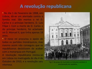 A revolução republicana No dia 1 de Fevereiro de 1908, em Lisboa, dá-se um atentado contra a família real. São mortos o rei D. Carlos e o príncipe herdeiro, D. Luís Filipe I. Com a morte de D. Carlos e do príncipe herdeiro, foi aclamado rei D. Manuel II, que tinha apenas 18 anos. O novo rei procurou o apoio de todos os partidos monárquicos, mas mesmo assim não conseguiu que os republicanos desistissem de acabar com a monarquia em Portugal. A revolução republicana iniciou-se em Lisboa na madrugada do dia 4 de Outubro de 1910, e a revolução saiu vitoriosa. Fig.2- Na praça do município os lisboetas assistem à proclamação da república. 