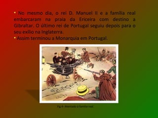 No mesmo dia, o rei D. Manuel II e a família real embarcaram na praia da Ericeira com destino a Gibraltar. O último rei de Portugal seguiu depois para o seu exílio na Inglaterra. Assim terminou a Monarquia em Portugal. Fig.4- Atentado à família real. 