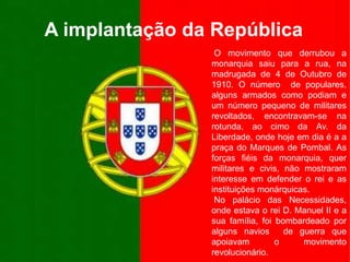 A implantação da República O movimento que derrubou a monarquia saiu para a rua, na madrugada de 4 de Outubro de 1910. O número  de populares, alguns armados como podiam e um número pequeno de militares revoltados, encontravam-se na rotunda, ao cimo da Av. da Liberdade, onde hoje em dia é a a praça do Marques de Pombal. As forças fiéis da monarquia, quer militares e civis, não mostraram interesse em defender o rei e as instituições monárquicas. No palácio das Necessidades, onde estava o rei D. Manuel II e a sua família, foi bombardeado por alguns navios  de guerra que apoiavam o movimento revolucionário.