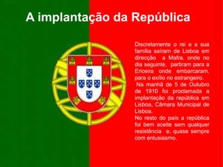 A implantação da RepúblicaDiscretamente o rei e a sua família saíram de Lisboa em direcção  a Mafra, onde no dia seguinte,  partiram para a Ericeira onde embarcaram, para o exílio no estrangeiro. Na manhã de 5 de Outubro de 1910 foi proclamada a implantação da república em Lisboa, Câmara Municipal de Lisboa.No resto do país a república foi bem aceite sem qualquer resistência  e, quase sempre com entusiasmo.
