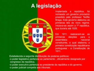 A legislaçãoImplantada a república, foi nomeado um governo provisório presidido pelo professor Teófilo Braga. Este governo elaborou as primeiras leis do novo regime. Iniciava-se assim a 1ª república, que duraria até 1926.Em 1911, realizaram-se as primeiras eleições para a assembleia nacional constituinte, a qual elaborou a primeira constituição republicana portuguesa - a Constituição de 1911.Estabelecida a seguinte distribuição de poderes políticos: -o poder legislativo pertencia ao parlamento , oficialmente designado por    congresso da república.-o poder executivo pertencia ao presidente da república e do governo.-o poder judicial competia aos tribunais.