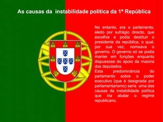 As causas da  instabilidade política da 1ª RepúblicaNo entanto, era o parlamento, eleito por sufrágio directo, que escolhia e podia destituir o presidente da república, o qual, por sua vez, nomeava o governo. O governo só se podia manter em funções enquanto dispusesse do apoio da maioria dos deputados. Esta predominância do parlamento sobre o poder executivo (que é designada por parlamentarismo) seria  uma das causas da instabilidade política que iria abalar o regime republicano.