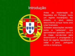 IntroduçãoAntes da implantação da República em Portugal, havia um regime monárquico. No entanto, o povo estava descontente porque havia uma crise financeira.   Existiam associações secretas como a “carbonara”, que aproveitaram questões como a do mapa cor-de-rosa para dinamizarem a propaganda a favor do regime republicano e voltar  o povo  português contra a monarquia.
