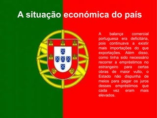 A situação económica do paísA balança comercial portuguesa era deficitária, pois continuava a existir mais importações do que exportações. Além disso, como tinha sido necessário recorrer a empréstimos no estrangeiro para certas obras de maior vulto, o Estado não dispunha de meios para pagar os juros desses empréstimos que cada vez eram mais elevados.