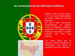 As consequências do Ultimatum britânicoGrande  parte do país culpava o rei e os seus colaboradores por terem cedido às ameaças britânicas.Por todo o lado, rebentaram manifestações de repúdio contra os ingleses e contra a monarquia. Ao mesmo tempo tentava-se recuperar o orgulho nacional que tinha sido preterido. Foi nessa altura que se criaram a marcha patriótica, “A Portuguesa”, que depois foi adoptada como hino nacional.