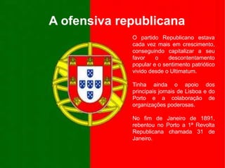 A ofensiva republicanaO partido Republicano estava cada vez mais em crescimento, conseguindo capitalizar a seu favor o descontentamento popular e o sentimento patriótico vivido desde o Ultimatum.Tinha ainda o apoio dos principais jornais de Lisboa e do Porto e a colaboração de organizações poderosas.No fim de Janeiro de 1891, rebentou no Porto a 1ª Revolta Republicana chamada 31 de Janeiro.