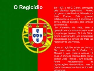 O RegicídioEm 1907, o rei D. Carlos, ameaçado pela ofensiva republicana , formou um governo de ditadura, liderado por João Franco. Este governo estabeleceu a censura à imprensa e enviou presos políticos para prisões das colónias. Em Fevereiro de 1908, com a oposição na sua máxima força, o rei e o príncipe herdeiro, D. Luís Filipe, foram assassinados por extremistas republicanos no terreiro do Paço ao regressar de Vila Viçosa. Após o regicídio subiu ao trono o filho mais novo de D. Carlos , D. Manuel II, que contava apenas 19 anos. A primeira medida deste rei foi demitir João Franco . Em seguida, foram restabelecidas as organizações democráticas, mas a queda da monarquia tinha se tornado irreversível.