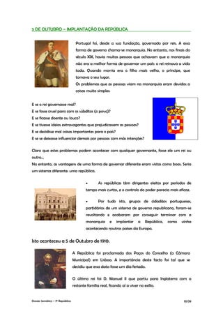5 DE OUTUBRO – IMPLANTAÇÃO DA REPÚBLICA


                                    Portugal foi, desde a sua fundação, governado por reis. A essa
                                    forma de governo chama-se monarquia. No entanto, nos finais do
                                    século XIX, havia muitas pessoas que achavam que a monarquia
                                    não era a melhor forma de governar um país: o rei reinava a vida
                                    toda. Quando morria era o filho mais velho, o príncipe, que
                                    tomava o seu lugar.
                                    Os problemas que as pessoas viam na monarquia eram devidos a
                                    coisas muito simples:


E se o rei governasse mal?
E se fosse cruel para com os súbditos (o povo)?
E se ficasse doente ou louco?
E se tivesse ideias extravagantes que prejudicassem as pessoas?
E se decidisse mal coisas importantes para o país?
E se se deixasse influenciar demais por pessoas com más intenções?

Claro que estes problemas podem acontecer com qualquer governante, fosse ele um rei ou
outro...
No entanto, as vantagens de uma forma de governar diferente eram vistas como boas. Seria
um sistema diferente: uma república.

                                          •       As repúblicas têm dirigentes eleitos por períodos de
                                          tempo mais curtos, e o controlo do poder parecia mais eficaz.

                                          •       Por tudo isto, grupos de cidadãos portugueses,
                                          partidários de um sistema de governo republicano, foram-se
                                          revoltando e acabaram por conseguir terminar com a
                                          monarquia      e   implantar     a    República,   como   vinha
                                          acontecendo noutros países da Europa.


Isto aconteceu a 5 de Outubro de 1910.

                                  A República foi proclamada dos Paços do Concelho (a Câmara
                                  Municipal) em Lisboa. A importância deste facto foi tal que se
                                  decidiu que essa data fosse um dia feriado.

                                  O último rei foi D. Manuel II que partiu para Inglaterra com a
                                  restante família real, ficando aí a viver no exílio.


Dossier temático – 1º República                                                                      10/39
 