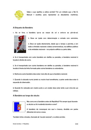 Sabes o que significa a esfera armilar? Foi um símbolo que o Rei D.
                          Manuel I escolheu para representar as descobertas marítimas.




A Etiqueta da Bandeira

1. Ao ar livre, a bandeira iça-se ao nascer do sol e arria-se ao pôr-do-sol.


                             2. Deve ser içada com determinação e arriada com cerimónia.


                             3. Deve ser içada diariamente, desde que o tempo o permita, e em
                             todos os feriados nacionais e datas comemorativas, nos edifícios públicos
                             e de entidades nacionais - nos próprios edifícios ou perto deles.



4. Se é transportada com outra bandeira em desfiles ou paradas, a bandeira nacional é
levada à direita da outra.


5. Se é transportada com outras bandeiras em desfiles ou paradas, a bandeira nacional é
levada à frente da linha formada pelas outras bandeiras ou estandartes.


6. Nenhuma outra bandeira deve estar mais alta do que a bandeira nacional.


7. Quando é colocada numa janela ou noutro local semelhante, a parte verde deve estar à
esquerda do observador.


8. Quando for colocada sem mastro junto a um orador deve estar atrás e por cima da sua
cabeça.

A Bandeira ao longo dos séculos

                          Mas como era a bandeira antes da República? Foi sempre igual durante
                          os séculos ou foi mudando durante os anos?

                          A bandeira da monarquia era azul e branca, dividida em partes
                          diferentes tal como a nossa.

Também tinha o brasão, chamado de "escudo nacional", e a esfera armilar.


Dossier temático – 1º República                                                                  12/39
 