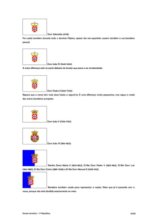 Dom Sebastião (1578)
Foi usada também durante todo o domínio Filipino, apesar dos reis espanhóis usarem também a sua bandeira
pessoal.




                           Dom João IV (1640-1656)
A única diferença está na parte debaixo do brasão que passa a ser arredondada.




                           Dom Pedro II (1667-1706)
Repara que a coroa tem mais duas hastes a segurá-la. É uma diferença muito pequenina, mas segue a moda
das outras bandeiras europeias.




                           Dom João V (1706-1750)




                           Dom João VI (1816-1826)




                            Rainha Dona Maria II (1833-1853), El-Rei Dom Pedro V (1853-1861), El-Rei Dom Luís
(1861-1889), El-Rei Dom Carlos (1889-1908) e El-Rei Dom Manuel II (1908-1910)




                            Bandeira também usada para representar a nação. Nota que já é parecida com a
nossa, porque não está dividida exactamente ao meio.




Dossier temático – 1º República                                                                          14/39
 