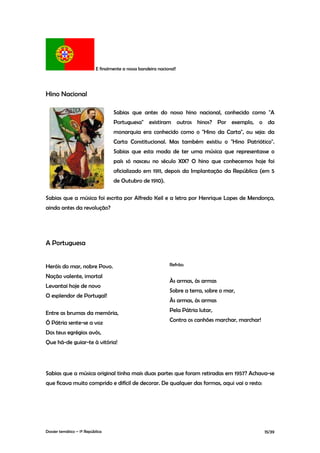 E finalmente a nossa bandeira nacional!




Hino Nacional

                                   Sabias que antes do nosso hino nacional, conhecido como "A
                                   Portuguesa" existiram outros hinos? Por exemplo, o da
                                   monarquia era conhecido como o "Hino da Carta", ou seja: da
                                   Carta Constitucional. Mas também existiu o "Hino Patriótico".
                                   Sabias que esta moda de ter uma música que representasse o
                                   país só nasceu no século XIX? O hino que conhecemos hoje foi
                                   oficializado em 1911, depois da Implantação da República (em 5
                                   de Outubro de 1910).

Sabias que a música foi escrita por Alfredo Keil e a letra por Henrique Lopes de Mendonça,
ainda antes da revolução?




A Portuguesa


Heróis do mar, nobre Povo.                                    Refrão:

Nação valente, imortal
                                                              Às armas, às armas
Levantai hoje de novo
                                                              Sobre a terra, sobre o mar,
O esplendor de Portugal!
                                                              Às armas, às armas

Entre as brumas da memória,                                   Pela Pátria lutar,

Ó Pátria sente-se a voz                                       Contra os canhões marchar, marchar!

Dos teus egrégios avós,
Que há-de guiar-te à vitória!




Sabias que a música original tinha mais duas partes que foram retiradas em 1957? Achava-se
que ficava muito comprido e difícil de decorar. De qualquer das formas, aqui vai o resto:




Dossier temático – 1º República                                                                     15/39
 
