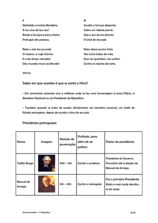 II                                                   III
    Desfralda a invicta Bandeira,                        Saudai o Sol que desponta
    À luz viva do teu céu!                               Sobre um ridente porvir;
    Brade a Europa à terra inteira                       Seja o eco duma afronta
    Portugal não pereceu.                                O sinal de ressurgir.


    Beija o solo teu jucundo                             Raios dessa aurora forte
    O oceano, a rugir d'amor,                            São como beijos de mãe,
    E o teu braço vencedor                               Que nos guardam, nos sustêm
    Deu mundos novos ao Mundo!                           Contra as injúrias da sorte.


    (Refrão)



    Sabes em que ocasiões é que se canta o Hino?

    - Em cerimónias nacionais civis e militares onde se faz uma homenagem à nossa Pátria, à
    Bandeira Nacional ou ao Presidente da República.


    - Também quando se trata de saudar oficialmente, em território nacional, um chefe de
    Estado estrangeiro, depois de ouvido o hino do seu país.


    Presidentes portugueses


                                                    Profissão, para
                                      Período de
Nome                    Imagem                      além de ser              Factos da presidência
                                      governação
                                                    político


                                                                             Presidente do Governo
Teófilo Braga                         1910 – 1911   Escritor e professor     Provisório até à eleição de
                                                                             Manuel de Arriaga


                                                                             Foi o primeiro Presidente.
Manuel de
                                      1911 – 1915   Escritor e advogado      Eleito e mais tarde demitiu-
Arriaga
                                                                             se do cargo




    Dossier temático – 1º República                                                              16/39
 