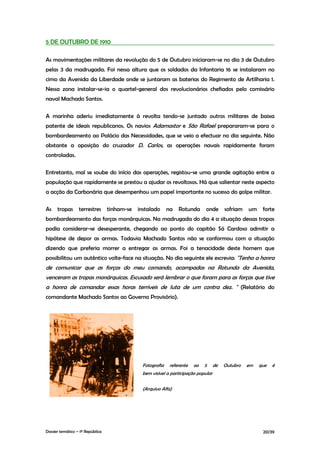 5 DE OUTUBRO DE 1910

As movimentações militares da revolução do 5 de Outubro iniciaram-se no dia 3 de Outubro
pelas 3 da madrugada. Foi nessa altura que os soldados da Infantaria 16 se instalaram no
cimo da Avenida da Liberdade onde se juntaram as baterias do Regimento de Artilharia 1.
Nessa zona instalar-se-ia o quartel-general dos revolucionários chefiados pelo comissário
naval Machado Santos.

A marinha aderiu imediatamente à revolta tendo-se juntado outros militares de baixa
patente de ideais republicanos. Os navios Adamastor e São Rafael prepararam-se para o
bombardeamento ao Palácio das Necessidades, que se veio a efectuar no dia seguinte. Não
obstante a oposição do cruzador D. Carlos, as operações navais rapidamente foram
controladas.

Entretanto, mal se soube do início das operações, registou-se uma grande agitação entre a
população que rapidamente se prestou a ajudar os revoltosos. Há que salientar neste aspecto
a acção da Carbonária que desempenhou um papel importante no sucesso do golpe militar.

As    tropas      terrestres      tinham-se   instalado     na   Rotunda      onde       sofriam   um    forte
bombardeamento das forças monárquicas. Na madrugada do dia 4 a situação dessas tropas
podia considerar-se desesperante, chegando ao ponto do capitão Sá Cardoso admitir a
hipótese de depor as armas. Todavia Machado Santos não se conformou com a situação
dizendo que preferia morrer a entregar as armas. Foi a tenacidade deste homem que
possibilitou um autêntico volte-face na situação. No dia seguinte ele escrevia: "Tenho a honra
de comunicar que as forças do meu comando, acampadas na Rotunda da Avenida,
venceram as tropas monárquicas. Escusado será lembrar o que foram para as forças que tive
a honra de comandar essas horas terríveis de luta de um contra dez. " (Relatório do
comandante Machado Santos ao Governo Provisório).




                                               Fotografia    referente   ao   5     de   Outubro   em   que   é
                                               bem visível a participação popular


                                               (Arquivo Alfa)




Dossier temático – 1º República                                                                          20/39
 