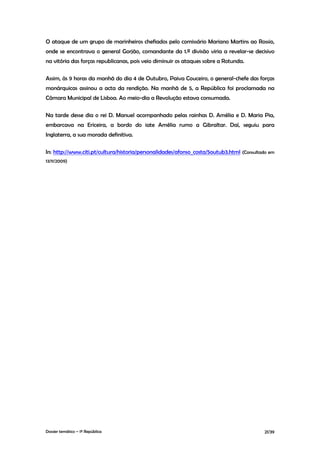 O ataque de um grupo de marinheiros chefiados pelo comissário Mariano Martins ao Rossio,
onde se encontrava o general Gorjão, comandante da 1.ª divisão viria a revelar-se decisivo
na vitória das forças republicanas, pois veio diminuir os ataques sobre a Rotunda.

Assim, às 9 horas da manhã do dia 4 de Outubro, Paiva Couceiro, o general-chefe das forças
monárquicas assinou a acta da rendição. Na manhã de 5, a República foi proclamada na
Câmara Municipal de Lisboa. Ao meio-dia a Revolução estava consumada.

Na tarde desse dia o rei D. Manuel acompanhado pelas rainhas D. Amélia e D. Maria Pia,
embarcava na Ericeira, a bordo do iate Amélia rumo a Gibraltar. Daí, seguiu para
Inglaterra, a sua morada definitiva.

In: http://www.citi.pt/cultura/historia/personalidades/afonso_costa/5outub3.html (Consultado em
13/11/2009)




Dossier temático – 1º República                                                           21/39
 