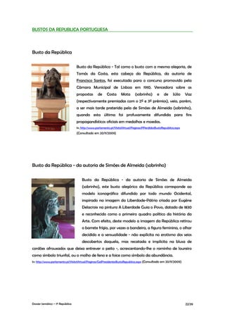 BUSTOS DA REPUBLICA PORTUGUESA




Busto da República

                                  Busto da República - Tal como o busto com a mesma alegoria, de
                                  Tomás da Costa, esta cabeça da República, da autoria de
                                  Francisco Santos, foi executada para o concurso promovido pela
                                  Câmara Municipal de Lisboa em 1910. Vencedora sobre as
                                  propostas       de     Costa      Mota      (sobrinho)       e    de     Júlio    Vaz
                                  (respectivamente premiadas com o 2º e 3º prémios), veio, porém,
                                  a ser mais tarde preterida pela de Simões de Almeida (sobrinho),
                                  quando esta última foi profusamente difundida para fins
                                  propagandísticos oficiais em medalhas e moedas.
                                  In: http://www.parlamento.pt/VisitaVirtual/Paginas/PPerdidosBustoRepublica.aspx
                                  (Consultado em 20/11/2009)




Busto da República - da autoria de Simões de Almeida (sobrinho)

                                      Busto da República - da autoria de Simões de Almeida
                                      (sobrinho), este busto alegórico da República corresponde ao
                                      modelo iconográfico difundido por todo mundo Ocidental,
                                      inspirado na imagem da Liberdade-Pátria criada por Eugène
                                      Delacroix na pintura A Liberdade Guia o Povo, datado de 1830
                                      e reconhecido como o primeiro quadro político da história da
                                      Arte. Com efeito, deste modelo a imagem da República retirou
                                      o barrete frígio, por vezes a bandeira, a figura feminina, o olhar
                                      decidido e a sensualidade - não explícita no erotismo dos seios
                                      descobertos daquela, mas recatada e implícita na blusa de
cordões afrouxados que deixa entrever o peito -, acrescentando-lhe o raminho de loureiro
como símbolo triunfal, ou o molho de feno e a foice como símbolo da abundância.
In: http://www.parlamento.pt/VisitaVirtual/Paginas/GalPresidentesBustoRepublica.aspx (Consultado em 20/11/2009)




Dossier temático – 1º República                                                                                     22/39
 