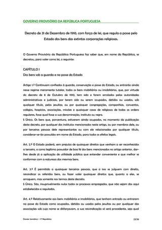 GOVERNO PROVISÓRIO DA REPÚBLICA PORTUGUESA


 Decreto de 31 de Dezembro de 1910, com força de lei, que regula a posse pelo
                      Estado dos bens das extintas corporações religiosas.



O Governo Provisório da República Portuguesa faz saber que, em nome da República, se
decretou, para valer como lei, o seguinte:


CAPÍTULO I
Dos bens sob a guarda e na posse do Estado


Artigo 1.º Continuam confiados à guarda, conservação e posse do Estado, ou entrarão ainda
nesse regime meramente tutelar, todos os bens mobiliários ou imobiliários, que, por virtude
do decreto de 8 de Outubro de 1910, tem sido e forem arrolados pelas autoridades
administrativas e judiciais, por terem sido ou serem ocupados, detidos ou usados, sob
qualquer título, pelos jesuítas; ou por quaisquer congregações, companhias, conventos,
colégios, hospícios, associações, missões e quaisquer casas de religiosos de todas as ordens
regulares, fosse qual fosse a sua denominação, instituto ou regra.
§ Único. Os bens que, porventura, estiverem ainda ocupados, no momento da publicação
deste decreto, por qualquer dos institutos mencionados neste artigo, ou por membros dele, ou
por terceiras pessoas dele representantes ou com ele relacionadas por qualquer título,
considerar-se-ão possuídos em nome do Estado, para todos os efeitos legais.


Art. 2.º O Estado poderá, sem prejuízo de quaisquer direitos que venham a ser reconhecidos
a terceiro, e como legítimo possuidor de boa fé dos bens mencionados no artigo anterior, dar-
lhes desde já a aplicação de utilidade pública que entender conveniente e que melhor se
conformar com a natureza dos mesmas bens.


Art. 3.º É permitido a quaisquer terceiras pessoas, que a isso se julguem com direito,
reivindicar os referidos bens, ou fazer valer quaisquer direitos que, quanto a eles, se
arroguem, mas somente nos termos deste decreto.
§ Único. São, insuprivelmente nulos todos os processos empregados, que não sejam dos aqui
estabelecidos e regulados.


Art. 4.º Relativamente aos bens mobiliários e imobiliários, que tenham entrado ou entrarem
na posse do Estado como ocupados, detidos ou usados pelos jesuítas ou por qualquer das
associações sob cujo nome se disfarçavam, a sua reivindicação só será procedente, seja qual


Dossier temático – 1º República                                                         23/39
 