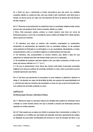 for o título em que o reclamante se funde, provando-se que não eram, em verdade,
ocupados, detidos ou usados por eles, visto que, tendo-o sido, reverteram, ipso facto, para o
Estado, nos termos da lei, em vigor, de 3 de Setembro de 1759 e do decreto de 8 de Outubro
de 1910, artigo 8.°.


Art. 5.° Presume-se que pertenciam às respectivas casas ou associações religiosas todos os bens
que por elas, sob qualquer título, fossem ocupados, detidos ou usados.
§ Único. Esta presunção subsiste, embora se mostre estarem esses bens em nome de
interpostas pessoas, e como tais se consideram para os efeitos do Código Civil e deste decreto,
salva a prova em contrário:


1.° Os indivíduos que sejam ou tenham sido membros, empregados ou assalariados,
temporários ou permanentes, da respectiva casa ou associação religiosa, ou de qualquer
outra existente em Portugal ou no estrangeiro, e os seus ascendentes, descendentes, e irmãos,
compreendendo os afins, e os herdeiros legítimos ou testamentários de todos eles;
2.° Os indivíduos, não compreendidos no número anterior, que, desde a data em que
adquiriram os referidos bens lhes não tenham dado outro uso ou aplicação;
3.° As sociedades de qualquer natureza, objecto e fins, que sejam compostas, no todo ou em
parte, das pessoas referidas no n.os 1. ° ou 2.°;
4. º Os que se apresentarem como donos dos imóveis onde hajam funcionado associações
religiosas com clausura, práticas de noviciado, profissões ou votos, salvo se provarem que por
completo ignoravam esses factos.


Art. 6.° Aos bens, que pertenciam às associações ou casas religiosas, é aplicável o disposto no
artigo 2.° do decreto, em vigor, de 28 de Maio de 1834, sem prejuízo da responsabilidade civil
e criminal que cabe aos membros das associações ou casas em que se prove ter havido clau-
sura, práticas de noviciado, profissões ou votos.


CAPÍTULO II
Da Reclamação Perante o Ministério Público


Art. 7.° Nenhuma acção ou execução relativa aos aludidos bens poderá ser intentada contra
o Estado ou contra terceira pessoa sem que a preceda o processo de reclamação graciosa,
regulado nos artigos seguintes.


Art. 8.º Todo aquele que se julgue com direito a quaisquer bens mencionados no artigo 1.º e
seu parágrafo, ou a créditos por que hajam de responder esses bens, apresentará por artigos,
ao delegado do procurador da República da comarca ou vara da situação dos bens, a sua



Dossier temático – 1º República                                                           24/39
 