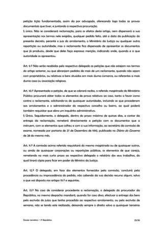 petição tição fundamentada, assim da por advogado, oferecendo logo todas as provas
documentais que tiver, e juntando a respectiva procuração.
§ único. Não se considerará reclamação, para os efeitos deste artigo, nem dispensará a sua
apresentação nos termos nele exigidos, qualquer pedido feito, até a data da publicação do
presente decreto, perante o juiz do arrolamento, o Ministério da Justiça ou qualquer outra
repartição ou autoridade; mas o reclamante fica dispensado de apresentar os documentos
que já produziu, desde que deles faça expressa menção, indicando onde, quando e a que
autoridade os apresentou.


Art. 9.º Não serão recebidas pelo respectivo delegado as petições que não estejam nos termos
do artigo anterior, ou que abranjam pedidos de mais de um reclamante, quando não sejam
com proprietários, ou relativas a bens situados em mais duma comarca, ou referentes a mais
duma casa ou associação religiosa.


Art. 10.º Apresentada a petição, de que se cobrará recibo, o referido magistrado do Ministério
Público procurará obter todos os elementos de prova relativos ao caso, tanto a favor como
contra o reclamante, solicitando-os de quaisquer autoridades, incluindo as que procederam
aos arrolamentos e o administrador do respectivo concelho ou bairro, ao qual poderá
também requisitar que abra um inquérito administrativo.
§ Único. Seguidamente, o delegado, dentro do prazo máximo de quinze dias, a contar da
entrega da reclamação, remeterá directamente a petição com os documentos que a
instruem, com os elementos que colheu e com a sua informação, ao secretário da comissão de
exame, nomeada por portaria de 27 de Dezembro de 1910, publicada no Diário do Governo
de 28 do mesmo mês.


Art. 11.º A comissão acima referida requisitará do mesmo magistrado ou de quaisquer outros,
ou ainda de quaisquer corporações ou repartições públicas, os elementos de que careça,
remetendo no mais curto prazo ao respectivo delegado o relatório dos seus trabalhos, do
qual tirará cópia para ficar em poder do Ministro da Justiça.


Art. 12.º O delegado, em face dos elementos fornecidos pela comissão, concluirá pela
procedência ou improcedência do pedido, não cabendo da sua decisão recurso algum, salvo
o que vai disposto nos artigos 19.º e seguintes.


Art. 13.º No caso de considerar procedente a reclamação, o delegado do procurador da
República, no mesmo despacho mandará, quando for caso disso, efectuar a entrega dos bens
pelo escrivão do juízo que tenha procedido ao respectivo arrolamento, ou pelo escrivão de
semana, não se tendo este realizado, deixando sempre o direito salvo a quaisquer terceiras



Dossier temático – 1º República                                                          25/39
 