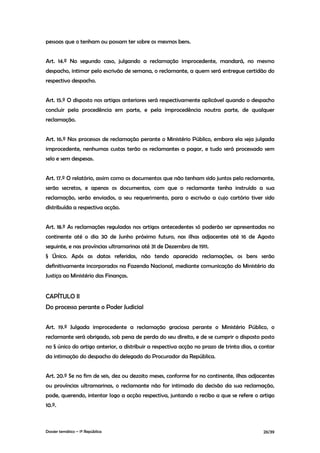 pessoas que o tenham ou possam ter sobre os mesmos bens.


Art. 14.º No segundo caso, julgando a reclamação improcedente, mandará, no mesmo
despacho, intimar pelo escrivão de semana, o reclamante, a quem será entregue certidão do
respectivo despacho.


Art. 15.º O disposto nos artigos anteriores será respectivamente aplicável quando o despacho
concluir pela procedência em parte, e pela improcedência noutra parte, de qualquer
reclamação.


Art. 16.º Nos processos de reclamação perante o Ministério Público, embora ela seja julgada
improcedente, nenhumas custas terão os reclamantes a pagar, e tudo será processado sem
selo e sem despesas.


Art. 17.º O relatório, assim como os documentos que não tenham sido juntos pelo reclamante,
serão secretos, e apenas os documentos, com que o reclamante tenha instruído a sua
reclamação, serão enviados, a seu requerimento, para o escrivão a cujo cartório tiver sido
distribuída a respectiva acção.


Art. 18.º As reclamações reguladas nos artigos antecedentes só poderão ser apresentadas no
continente até o dia 30 de Junho próximo futuro, nas ilhas adjacentes até 16 de Agosto
seguinte, e nas províncias ultramarinas até 31 de Dezembro de 1911.
§ Único. Após as datas referidas, não tendo aparecido reclamações, os bens serão
definitivamente incorporados na Fazenda Nacional, mediante comunicação do Ministério da
Justiça ao Ministério das Finanças.


CAPÍTULO II
Do processo perante o Poder Judicial


Art. 19.º Julgada improcedente a reclamação graciosa perante o Ministério Público, o
reclamante será obrigado, sob pena de perda do seu direito, e de se cumprir o disposto posto
no § único do artigo anterior, a distribuir a respectiva acção no prazo de trinta dias, a contar
da intimação do despacho do delegado do Procurador da República.


Art. 20.º Se no fim de seis, dez ou dezoito meses, conforme for no continente, ilhas adjacentes
ou províncias ultramarinas, o reclamante não for intimado da decisão da sua reclamação,
pode, querendo, intentar logo a acção respectiva, juntando o recibo a que se refere o artigo
10.º.



Dossier temático – 1º República                                                            26/39
 