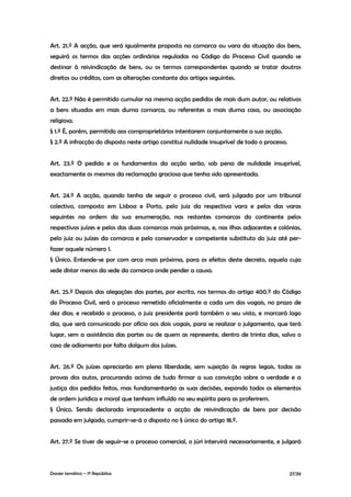 Art. 21.º A acção, que será igualmente proposta na comarca ou vara da situação dos bens,
seguirá os termos das acções ordinárias reguladas no Código do Processo Civil quando se
destinar à reivindicação de bens, ou os termos correspondentes quando se tratar doutros
direitos ou créditos, com as alterações constante dos artigos seguintes.


Art. 22.º Não é permitido cumular na mesma acção pedidos de mais dum autor, ou relativos
a bens situados em mais duma comarca, ou referentes a mais duma casa, ou associação
religiosa.
§ 1.º É, porém, permitido aos comproprietários intentarem conjuntamente a sua acção.
§ 2.º A infracção do disposto neste artigo constitui nulidade insuprível de todo o processo.


Art. 23.º O pedido e os fundamentos da acção serão, sob pena de nulidade insuprível,
exactamente os mesmos da reclamação graciosa que tenha sido apresentada.


Art. 24.º A acção, quando tenha de seguir o processo civil, será julgada por um tribunal
colectivo, composto em Lisboa e Porto, pelo juiz da respectiva vara e pelos das varas
seguintes na ordem da sua enumeração, nas restantes comarcas do continente pelos
respectivos juízes e pelos das duas comarcas mais próximas, e, nas ilhas adjacentes e colónias,
pelo juiz ou juízes da comarca e pelo conservador e competente substituto do juiz até per-
fazer aquele número 1.
§ Único. Entende-se por com arca mais próxima, para os efeitos deste decreto, aquela cuja
sede distar menos da sede da comarca onde pender a causa.


Art. 25.º Depois das alegações das partes, por escrito, nos termos do artigo 400.º do Código
do Processo Civil, será o processo remetido oficialmente a cada um dos vogais, no prazo de
dez dias; e recebido o processo, o juiz presidente porá também o seu visto, e marcará logo
dia, que será comunicado por ofício aos dois vogais, para se realizar o julgamento, que terá
lugar, sem a assistência das partes ou de quem as represente, dentro de trinta dias, salvo o
caso de adiamento por falta dalgum dos juízes.


Art. 26.º Os juízes apreciarão em plena liberdade, sem sujeição às regras legais, todas as
provas dos autos, procurando acima de tudo firmar a sua convicção sobre a verdade e a
justiça dos pedidos feitos, mas fundamentarão as suas decisões, expondo todos os elementos
de ordem jurídica e moral que tenham influído no seu espírito para as proferirem.
§ Único. Sendo declarada improcedente a acção de reivindicação de bens por decisão
passada em julgado, cumprir-se-á o disposto no § único do artigo 18.º.


Art. 27.º Se tiver de seguir-se o processo comercial, o júri intervirá necessariamente, e julgará



Dossier temático – 1º República                                                                27/39
 