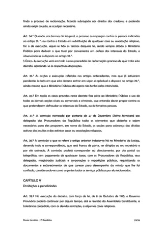 findo o processo de reclamação, ficando subrogado nos direitos dos credores, e podendo
ainda exigir caução, se a julgar necessária.


Art. 34.° Quando, nos termos da lei geral, o processo a empregar contra as pessoas indicadas
no artigo 31. °, ou contra o Estado em substituição de qualquer casa ou associação religiosa,
for o de execução, seguir-se hão os termos daquela lei, sendo sempre citado o Ministério
Público para deduzir o que tiver por conveniente em defesa dos interesses do Estado, e
observando-se o disposto no artigo 32.°.
§ Único. A execução será em todo o caso precedida da reclamação graciosa de que trata este
decreto, aplicando-se as respectivas disposições.


Art. 35.° As acções e execuções referidas nos artigos antecedentes, mas que já estiverem
pendentes à data em que este decreto entrar em vigor, é aplicável o disposto no artigo 29.°,
ainda mesmo que o Ministério Público até agora não tenha nelas intervindo.


Art. 36.º Em todos os casos previstos neste decreto fica salvo ao Ministério Público o uso de
todas as demais acções cíveis ou comerciais e criminais, que entenda dever propor contra os
que pretenderem defraudar os interesses do Estado, ou de terceiras pessoas.


Art. 37.º A comissão nomeada por portaria de 27 de Dezembro último fornecerá aos
delegados dos Procuradores da República todos os elementos que obtenha e sejam
necessários para eles proporem, em nome do Estado, as acções para cobrança das dívidas
activas dos jesuítas e das extintas casas ou associações religiosas.


Art. 38.º A comissão a que se refere o artigo anterior instalar-se há no Ministério da Justiça,
devendo toda a correspondência, que será franca de porte, ser dirigida ao seu secretário e
por ele assinada. A comissão poderá corresponder ao directamente, por via postal ou
telegráfica, sem pagamento de quaisquer taxas, com os Procuradores da República, seus
delegados, magistrados judiciais e corporações o repartições públicas, requisitando os
documentos e esclarecimentos de que carecer para desempenho da missão que lhe foi
confiada, considerando-se como urgentes todos os serviços públicos por ela reclamados.


CAPÍTULO V
Proibições e penalidades


Art. 39.º Na execução do decreto, com força de lei, de 8 de Outubro de 1910, o Governo
Provisório poderá continuar por algum tempo, até a reunião da Assembleia Constituinte, a
tolerância concedida, com as devidas restrições, a algumas casas religiosas.



Dossier temático – 1º República                                                           29/39
 
