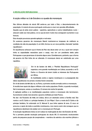 A REVOLUÇÃO REPUBLICANA


A acção militar no 5 de Outubro e a queda da monarquia

Nas últimas décadas do século XIX sentia-se, por todo o País, o descontentamento da
população. A maioria do povo português continuava a viver com grandes dificuldades.
Aqueles que já antes eram pobres - operários, agricultores e outros trabalhadores rurais -
estavam cada vez mais pobres, e só os que já eram muito ricos conseguiam aumentar a sua
fortuna.
Esta situação provocava grande agitação e mal-estar.
Os sucessivos governos da monarquia liberal mostraram-se incapazes de melhorar as
condições de vida da população. E, em 1876, formou-se um novo partido, chamado "partido
republicano".
Os republicanos achavam que à frente do País não devia estar um rei, o qual nem sempre
tinha as capacidades necessárias para o cargo, mas sim um presidente eleito pelos
Portugueses e que governasse só durante alguns anos. Consideravam, portanto, que a forma
de governo do País tinha de ser alterada. A monarquia devia ser substituída por uma
república.


                                  Em 14 de Janeiro de 1890, o "Partido Republicano Português"
                                  organizou uma grande manifestação em Lisboa, acusando o rei D.
                                  Carlos e o Governo de terem traído os interesses dos Portugueses
                                  em África.
                                  As hostilidades contra o regime monárquico e a propaganda das
ideias republicanas nos jornais e revistas foram crescendo.
Em 31 de Janeiro de 1891 deu-se, no Porto, a primeira revolta armada contra a monarquia.
A revolta teve apoio de alguns militares e de muitos populares. Porém, a guarda municipal,
fiel à monarquia, venceu os revoltosos. O número de mortos foi grande.
A agitação política e as manifestações populares contra a monarquia não terminaram.
Aumentaram ainda mais durante o governo chefiado por João Franco.
No dia 1 de Fevereiro de 1908, em Lisboa, dá-se um atentado contra a família real. São
mortos o rei D. Carlos e o príncipe herdeiro, D. Luís Filipe I. Com a morte de D. Carlos e do
príncipe herdeiro, foi aclamado rei D. Manuel II, que tinha apenas 18 anos. O novo rei
procurou o apoio de todos os partidos monárquicos, mas mesmo assim não conseguiu que os
republicanos desistissem de acabar com a monarquia em Portugal.
A revolução republicana iniciou-se em Lisboa na madrugada do dia 4 de Outubro de 1910.
Foi a primeira grande revolução portuguesa do século XX. O movimento revolucionário
partiu de pequenos grupos de conspiradores: - membros do exército e da marinha (oficiais e



Dossier temático – 1º República                                                                3/39
 