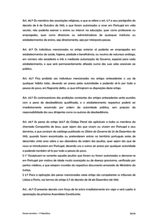 Art. 40.º Os membros das associações religiosas, a que se refere o art. 6.º e seus parágrafos do
decreto de 8 de Outubro de 1910, e que foram autorizados a viver em Portugal em vida
secular, não poderão exercer o ensino ou intervir na educação, quer como professores ou
empregados, quer como directores ou administradores de quaisquer institutos ou
estabelecimentos de ensino, seja directamente, seja por interposta pessoa.


Art. 41.º Os indivíduos mencionados no artigo anterior só poderão ser empregados em
estabelecimentos de saúde, higiene, piedade e beneficência, ou noutros de natureza análoga,
em número não excedente a três e mediante autorização do Governo, especial para cada
estabelecimento, e que será permanentemente afixada numa das suas salas acessíveis ao
público.


Art. 42.º Fica proibido aos indivíduos mencionados nos artigos antecedentes o uso de
qualquer hábito talar, devendo ser presos pelas autoridades e podendo sê-lo por toda a
pessoa do povo, em flagrante delito, os que infringirem as disposições deste artigo.


Art. 43.º Os contraventores das proibições constantes dos artigos antecedentes serão punidos
com a pena de desobediência qualificada, e o estabelecimento respectivo poderá ser
imediatamente encerrado por ordem da autoridade pública, sem prejuízo da
responsabilidade dos seus dirigentes como co-autores da desobediência.


Art. 44.º As penas do artigo 263.º do Código Penal são aplicáveis a todos os membros da
chamada Companhia de Jesus, quer sejam dos que vivam ou viviam em Portugal e seus
domínios, e que constam do catálogo publicado no Diário do Governo de 26 de Dezembro de
1910, quando forem encontrados ou pretenderem entrar no território português antes de
decorridos vinte anos sobre o seu abandono da ordem dos jesuítas, quer sejam dos que de
novo se introduzirem em Portugal, devendo uns e outros ser presos por qualquer autoridade
e podendo também sê-lo por toda a pessoa do povo.
§ 1.° Exceptuam-se somente aqueles jesuítas que foram ou forem autorizados a demorar-se
em Portugal por motivo de idade muito avançada ou de doença gravíssima, verificada por
peritos médicos, e que estejam munidos do respectivo documento emanado do Ministério da
Justiça.
§ 2.º Para a aplicação das penas mencionadas neste artigo são competentes os tribunais de
Lisboa e Porto, nos termos do artigo 5.º do decreto de 28 ele Dezembro ele 1910.


Art.. 45.º O presente decreto com força de lei entra imediatamente em vigor e será sujeito à
apreciação da próxima Assembleia Constituinte.




Dossier temático – 1º República                                                            30/39
 