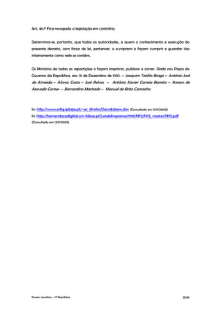 Art. 46.º Fica revogada a legislação em contrário.


Determina-se, portanto, que todas as autoridades, a quem o conhecimento e execução do
presente decreto, com força de lei, pertencer, o cumpram e façam cumprir e guardar tão
inteiramente como nele se contêm,


Os Ministros de todas as repartições o façam imprimir, publicar e correr. Dado nos Paços do
Governo da República, aos 31 de Dezembro de 1910. – Joaquim Teófilo Braga – António José
de Almeida – Afonso Costa – José Relvas – António Xavier Correia Barreto – Amaro de
Azevedo Gomes – Bernardino Machado – Manuel de Brito Camacho.



In: http://www.estig.ipbeja.pt/~ac_direito/Decretobens.doc (Consultado em 13/11/2009)
In: http://hemerotecadigital.cm-lisboa.pt/LeisdeImprensa/1910/N72/N72_master/N72.pdf
(Consultado em 13/11/2009)




Dossier temático – 1º República                                                         31/39
 