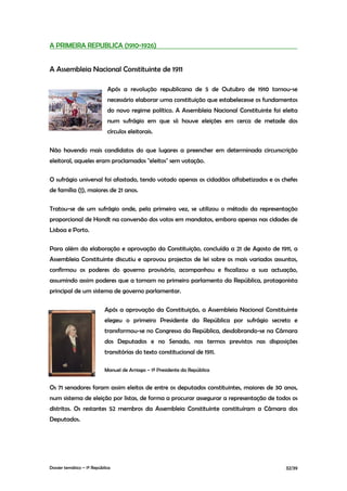 A PRIMEIRA REPUBLICA (1910-1926)


A Assembleia Nacional Constituinte de 1911

                             Após a revolução republicana de 5 de Outubro de 1910 tornou-se
                             necessário elaborar uma constituição que estabelecesse os fundamentos
                             do novo regime político. A Assembleia Nacional Constituinte foi eleita
                             num sufrágio em que só houve eleições em cerca de metade dos
                             círculos eleitorais.

Não havendo mais candidatos do que lugares a preencher em determinada circunscrição
eleitoral, aqueles eram proclamados "eleitos" sem votação.

O sufrágio universal foi afastado, tendo votado apenas os cidadãos alfabetizados e os chefes
de família (1), maiores de 21 anos.

Tratou-se de um sufrágio onde, pela primeira vez, se utilizou o método da representação
proporcional de Hondt na conversão dos votos em mandatos, embora apenas nas cidades de
Lisboa e Porto.

Para além da elaboração e aprovação da Constituição, concluída a 21 de Agosto de 1911, a
Assembleia Constituinte discutiu e aprovou projectos de lei sobre os mais variados assuntos,
confirmou os poderes do governo provisório, acompanhou e fiscalizou a sua actuação,
assumindo assim poderes que a tornam no primeiro parlamento da República, protagonista
principal de um sistema de governo parlamentar.

                            Após a aprovação da Constituição, a Assembleia Nacional Constituinte
                            elegeu o primeiro Presidente da República por sufrágio secreto e
                            transformou-se no Congresso da República, desdobrando-se na Câmara
                            dos Deputados e no Senado, nos termos previstos nas disposições
                            transitórias do texto constitucional de 1911.

                            Manuel de Arriaga – 1º Presidente da República


Os 71 senadores foram assim eleitos de entre os deputados constituintes, maiores de 30 anos,
num sistema de eleição por listas, de forma a procurar assegurar a representação de todos os
distritos. Os restantes 52 membros da Assembleia Constituinte constituíram a Câmara dos
Deputados.




Dossier temático – 1º República                                                               32/39
 