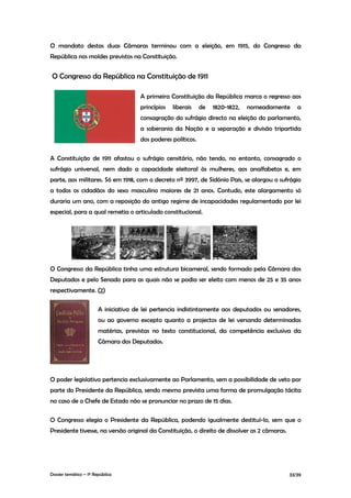 O mandato destas duas Câmaras terminou com a eleição, em 1915, do Congresso da
República nos moldes previstos na Constituição.


O Congresso da República na Constituição de 1911

                                       A primeira Constituição da República marca o regresso aos
                                       princípios   liberais    de   1820-1822,   nomeadamente    a
                                       consagração do sufrágio directo na eleição do parlamento,
                                       a soberania da Nação e a separação e divisão tripartida
                                       dos poderes políticos.

A Constituição de 1911 afastou o sufrágio censitário, não tendo, no entanto, consagrado o
sufrágio universal, nem dado a capacidade eleitoral às mulheres, aos analfabetos e, em
parte, aos militares. Só em 1918, com o decreto nº 3997, de Sidónio Pais, se alargou o sufrágio
a todos os cidadãos do sexo masculino maiores de 21 anos. Contudo, este alargamento só
duraria um ano, com a reposição do antigo regime de incapacidades regulamentado por lei
especial, para a qual remetia o articulado constitucional.




O Congresso da República tinha uma estrutura bicameral, sendo formado pela Câmara dos
Deputados e pelo Senado para as quais não se podia ser eleito com menos de 25 e 35 anos
respectivamente. (2)

                        A iniciativa de lei pertencia indistintamente aos deputados ou senadores,
                        ou ao governo excepto quanto a projectos de lei versando determinadas
                        matérias, previstas no texto constitucional, da competência exclusiva da
                        Câmara dos Deputados.




O poder legislativo pertencia exclusivamente ao Parlamento, sem a possibilidade de veto por
parte do Presidente da República, sendo mesmo prevista uma forma de promulgação tácita
no caso de o Chefe de Estado não se pronunciar no prazo de 15 dias.

O Congresso elegia o Presidente da República, podendo igualmente destituí-lo, sem que o
Presidente tivesse, na versão original da Constituição, o direito de dissolver as 2 câmaras.




Dossier temático – 1º República                                                                33/39
 