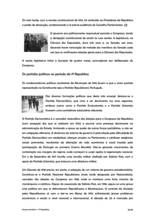 Só mais tarde, com a revisão constitucional de 1919, foi atribuído ao Presidente da República
o poder de dissolução, condicionando-o à prévia audiência do Conselho Parlamentar. (3)

                                  O governo era politicamente responsável perante o Congresso, tendo
                                  a obrigação constitucional de assistir às suas sessões. A legislatura, na
                                  Câmara dos Deputados, dura três anos e, no Senado, seis anos,
                                  devendo haver renovação de metade dos membros do Senado cada
                                  vez que se verificassem eleições gerais para a Câmara dos Deputados.

A sessão legislativa tinha a duração de quatro meses, prorrogáveis por deliberação do
Congresso.


Os partidos políticos no período da 1ª República

Os condicionalismos políticos resultantes da Revolução de 1910 levam a que o único partido
representado na Constituinte seja o Partido Republicano Português.

                          Das diversas formações políticas que deste irão emergir destaca-se o
                          Partido Democrático, que viria a ser dominante nos anos seguintes,
                          embora outros como o Partido Evolucionista e o Partido Unionista
                          tivessem uma consistência estatutária relevante.

O Partido Democrático é o vencedor sistemático das eleições para o Congresso da República
(com excepção das que se realizam em 1921) e assume uma presença dominante na
administração do Estado, limitando o acesso ao poder de outras forças partidárias, a não ser
em coligações efémeras. A dinâmica do sistema de governo é perturbada pela dificuldade do
Partido Democrático em estabelecer alianças amplas no Parlamento e satisfazer exigências
sociais prementes, resultantes da alteração da vida económica e social trazida pela
participação de Portugal na primeira Guerra Mundial. Vão-se gerando movimentos de
contestação nas margens do regime, onde começam a surgir apelos à regeneração nacional.
Em 5 de Dezembro de 1917 triunfa uma revolta militar chefiada por Sidónio Pais, com o
apoio do Partido Unionista, que instaura uma ditadura militar.

Um Decreto de 1918 previa, em parte, a adopção de um sistema de governo presidencialista.
Constituiu-se o Partido Nacional Republicano (mais tarde designado por Nacionalista),
vencedor das eleições ao Congresso em 1918, onde se manteve uma forte minoria de
monárquicos e católicos. Depois do assassinato de Sidónio Pais, em 1918, seguiu-se uma grave
crise política em que se defrontaram Republicanos e Monárquicos. O controle da situação
pelos Republicanos só vem a dar-se em Março de 1919, enfrentando graves problemas
económicos e sociais a nível nacional e internacional. A década de 20 é marcada por


Dossier temático – 1º República                                                                       34/39
 
