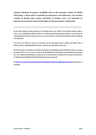 sucessivas alterações de governo, rivalidades entre as alas esquerda e direita do Partido
Democrático, o receio contra os apoiantes do anarquismo e do bolchevismo, uma crescente
simpatia do Exército pelas soluções autoritárias. A ditadura viria a ser instaurada na
sequência do movimento militar de 28 de Maio de 1926 que dissolveu o Parlamento.

________________________________________________________________________________________

(1) Foi nesta eleição que pela primeira vez em Portugal votou uma mulher. A Drª Carolina Angelo, médica e
viúva, na sua qualidade de chefe de família e na ausência de disposição expressa excluindo o sexo feminino da
capacidade eleitoral activa, reclamou para um juiz a sua inclusão no recenseamento eleitoral, tendo este deferido
a sua pretensão.


(2) O artº 6º do Decreto nº 3997, de 30 de Março de 1918, aprovado durante a ditadura de Sidónio Pais, já
referido, baixou a capacidade eleitoral passiva na Câmara dos Deputados para 21 anos.


(3) Este Conselho era formado por membros do Congresso, representando proporcionalmente "todas as correntes
de opinião" (artº 1º nº 10, § 1º da Lei nº 891 de 22 de Setembro de 1919) dotadas de representação parlamentar.
Era, como salienta Jorge Miranda, a primeira forma de reconhecimento constitucional dos grupos parlamentares
no Direito português (Manual de Direito Constitucional, tomo I, pág. 267).


In: http://www.parlamento.pt/Parlamento/Paginas/APrimeiraRepublica.aspx#3 (Consultado em
17/11/2009)




Dossier temático – 1º República                                                                            35/39
 
