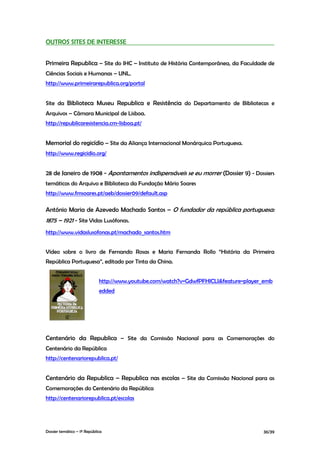 OUTROS SITES DE INTERESSE


Primeira Republica – Site do IHC – Instituto de História Contemporânea, da Faculdade de
Ciências Sociais e Humanas – UNL.
http://www.primeirarepublica.org/portal


Site da Biblioteca Museu Republica e Resistência do Departamento de Bibliotecas e
Arquivos – Câmara Municipal de Lisboa.
http://republicaresistencia.cm-lisboa.pt/


Memorial do regicídio – Site da Aliança Internacional Monárquica Portuguesa.
http://www.regicidio.org/


28 de Janeiro de 1908 - Apontamentos indispensáveis se eu morrer (Dossier 9) - Dossiers
temáticas do Arquivo e Biblioteca da Fundação Mário Soares
http://www.fmsoares.pt/aeb/dossier09/default.asp

António Maria de Azevedo Machado Santos – O fundador da república portuguesa:
1875 – 1921 - Site Vidas Lusófonas.
http://www.vidaslusofonas.pt/machado_santos.htm


Vídeo sobre o livro de Fernando Rosas e Maria Fernanda Rollo “História da Primeira
República Portuguesa”, editado por Tinta da China.


                             http://www.youtube.com/watch?v=GdwfPFHlCLI&feature=player_emb
                             edded




Centenário da Republica – Site da Comissão Nacional para as Comemorações do
Centenário da República
http://centenariorepublica.pt/


Centenário da Republica – Republica nas escolas – Site da Comissão Nacional para as
Comemorações do Centenário da República
http://centenariorepublica.pt/escolas




Dossier temático – 1º República                                                       36/39
 
