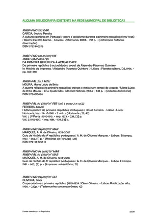 ALGUMA BIBLIOGRAFIA EXISTENTE NA REDE MUNICIPAL DE BIBLIOTECAS


RMBP-PNO 792 GAR
GARCÍA, Beatriz Peralta
A cultura operária em Portugal : teatro e socialismo durante a primeira república (1910-1926)
/ Beatriz Peralta García. - Cascais : Patrimonia, 2002. - 291 p. - (Patrimonia historica :
dissertações)
ISBN 9727440576


RMBP-PNO 655.11 (091) HIS
RMBP-QAN 655.1 HIS
DA PRIMEIRA REPÚBLICA À ACTUALIDADE
Da primeira república à actualidade / coord. de Alejandro Pizarroso Quintero
In: História da imprensa / Alejandro Pizarroso Quintero .- Lisboa : Planeta editora, D.L.1996. -
pp. 364-368


RMBP-PAL 261.7 MOU
MOURA, Maria Lúcia de Brito
A guerra religiosa na primeira república: crenças e mitos num tempo de utopias / Maria Lúcia
de Brito Moura. - Cruz Quebrada : Editorial Notícias, 2004. - 532 p. - (Poliedro da história)
ISBN 9724615626


RMBP-PAL 94 (469)"19" FER (vol. 1, parte 2 e vol.2)
FERREIRA, David
História política da primeira República Portuguesa / David Ferreira. - Lisboa : Livros
Horizonte, imp. 19- -?-1981. - 2 vols. - (Horizonte ; 23, 43)
Vol. 1, 2ª Parte : 1910-1915. - imp. 1973. - 238, [2] p.
Vol. 2: 1915-1917. - imp. 1981. - 139, [4] p.


RMBP-PNO 94(469)"19" MAR
MARQUES, A. H. de Oliveira, 1933-2007
Guia de história da 1ª república portuguesa / A. H. de Oliveira Marques. - Lisboa : Estampa,
1997. - 662, [1] p. - (Histórias de Portugal ; 28)
ISBN 972-33-1253-0


RMBP-PNO 94 (469)"19" MAR
RMBP-PAL 94 (469)"19" MAR
MARQUES, A. H. de Oliveira, 1933-2007
Guia de história da 1ª república portuguesa / A. H. de Oliveira Marques. - Lisboa: Estampa,
1981. - 662, [2] p. - (Imprensa universitária ; 21)



RMBP-PNO 94(469)"19" OLI
OLIVEIRA, César
O operariado e a primeira república (1910-1924 / César Oliveira. - Lisboa: Publicações alfa,
1990. - 232p. - (Testemunhos contemporâneos; 10)




Dossier temático – 1º República                                                             37/39
 
