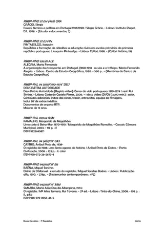 RMBP-PNO 37.014 (469) GRA
GRÁCIO, Sérgio
Ensinos técnicos e política em Portugal 1910/1990 / Sérgio Grácio. - Lisboa: Instituto Piaget,
D.L. 1998. - (Estudos e documentos; 2)


RMBP-PNO 37.03 PIN
PINTASSILGO, Joaquim
República e formação de cidadãos: a educação cívica nas escolas primárias da primeira
república portuguesa / Joaquim Pintassilgo. - Lisboa: Colibri, 1998. - (Colibri história; 19)


RMBP-PNO 656.01 ALE
ALEGRIA, Maria Fernanda
A organização dos transportes em Portugal: (1850-1910 : as vias e o tráfego / Maria Fernanda
Alegria. - Lisboa : Centro de Estudos Geográficos, 1990. - 560 p.. - (Memórias do Centro de
Estudos Geográficos)


RMBP-PAL 94 (469)"1910-1974" DEU
DEUS PÁTRIA AUTORIDADE
Deus Pátria Autoridade [Registo vídeo]: Cenas da vida portuguesa: 1910-1974 / real. Rui
Simões. - Lisboa: Costa do Castelo Filmes, 2006. - 1 disco vídeo (DVD) (ca.110 min.) : color.
Conteúdos adicionais: índice das cenas, trailer, entrevistas, equipa de filmagens.
Inclui 30' de extras inéditos.
Documentos de arquivo RTP.
Maiores de 12 anos.


RMBP-PAL 929.52 RAM
RAMALHO, Margarida de Magalhães
Uma corte à Beira-Mar: 1870-1910 / Margarida de Magalhães Ramalho. - Cascais: Câmara
Municipal, 2003. - 112 p. : il
ISBN 9725645871


RMBP-PAL 94 (469)"19" CAS
CASTRO, Aníbal Pinto de, 1938-
O regicídio de 1908: uma lenta agonia da história / Aníbal Pinto de Castro. - Porto:
Civilização, 2008. - 133 p. : il. color
ISBN 978-972-26-2677-4


RMBP-PNO 94(469)"18" Bá
BAÊNA, Miguel Sanches
Diário de D.Manuel : e estudo do regicidio / Miguel Sanches Baêna. - Lisboa : Publicações
alfa, 1990. - 278p.. - (Testemunhos contemporâneos ; nº2)


RMBP-PNO 94(469)"19" SAM
SAMARA, Maria Alice Dias da Albergaria, 1974-
O regicídio / Mª Alice Samara, Rui Tavares. - 2ª ed. - Lisboa : Tinta-da-China, 2008. - 198 p. :
il., p&b
ISBN 978-972-8955-46-5




Dossier temático – 1º República                                                                 39/39
 
