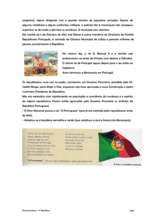 sargentos), alguns dirigentes civis e grande número de populares armados. Apesar de
alguma resistência e alguns confrontos militares, o exército fiel à monarquia não conseguiu
organizar-se de modo a derrotar os revoltosos. A revolução saiu vitoriosa.
Na manhã de 5 de Outubro de 1910, José Relvas e outros membros do Directório do Partido
Republicano Português, à varanda da Câmara Municipal de Lisboa e perante milhares de
pessoas, proclamaram a República.


                                  No mesmo dia, o rei D. Manuel II e a família real
                                  embarcaram na praia da Ericeira com destino a Gibraltar.
                                  O último rei de Portugal seguiu depois para o seu exílio na
                                  Inglaterra.
                                  Assim terminou a Monarquia em Portugal.


Os republicanos, uma vez no poder, nomearam um Governo Provisório, presidido pelo Dr.
Teófilo Braga, para dirigir o País, enquanto não fosse aprovada a nova Constituição e eleito
o primeiro Presidente da República,
Mas era necessário criar rapidamente na população a consciência da mudança e o espírito
do regime republicano. Foram então aprovados pelo Governo Provisório os símbolos da
República Portuguesa:
- O Hino Nacional passou a ser "A Portuguesa" (que já era cantada pelos republicanos antes
de 1910),
- Adoptou-se a bandeira vermelha e verde (que substituiu a azul e branca da Monarquia).




Dossier temático – 1º República                                                           4/39
 