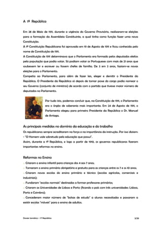 A 1ª República

Em 28 de Maio de 1911, durante a vigência do Governo Provisório, realizaram-se eleições
para a formação da Assembleia Constituinte, a qual tinha como função fazer uma nova
Constituição.
A 1ª Constituição Republicana foi aprovada em 19 de Agosto de 1911 e ficou conhecida pelo
nome de Constituição de 1911.
A Constituição de 1911 determinava que o Parlamento era formado pelos deputados eleitos
pela população que podia votar. Só podiam votar os Portugueses com mais de 21 anos que
soubessem ler e escrever ou fossem chefes de família. De 3 em 3 anos, faziam-se novas
eleições para o Parlamento.
Competia ao Parlamento, para além de fazer leis, eleger e demitir o Presidente da
República. O Presidente da República só depois de tomar posse do cargo podia nomear o
seu Governo (conjunto de ministros) de acordo com o partido que tivesse maior número de
deputados no Parlamento.


                        Por tudo isto, podemos concluir que, na Constituição de 1911, o Parlamento
                        era o órgão de soberania mais importante. Em 24 de Agosto de 1911, o
                        Parlamento elegeu para primeiro Presidente da República o Dr. Manuel
                        de Arriaga.


As principais medidas no domínio da educação e do trabalho
Os republicanos sempre acreditaram na força e na importância da instrução. Por isso diziam:
- "O Homem vale sobretudo pela educação que possui".
Assim, durante a 1ª República, e logo a partir de 1910, os governos republicanos fizeram
importantes reformas no ensino.


Reformas no Ensino
o   Criaram o ensino infantil para crianças dos 4 aos 7 anos;
o   Tornaram o ensino primário obrigatório e gratuito para as crianças entre os 7 e os 10 anos;
o   Criaram novas escolas do ensino primário e técnico (escolas agrícolas, comerciais e
industriais);
o   Fundaram "escolas normais" destinadas a formar professores primários;
o   Criaram as Universidades de Lisboa e Porto (ficando o país com três universidades: Lisboa,
Porto e Coimbra);
o   Concederam maior número de "bolsas de estudo" a alunos necessitados e passaram a
existir escolas "móveis" para o ensino de adultos.




Dossier temático – 1º República                                                                5/39
 