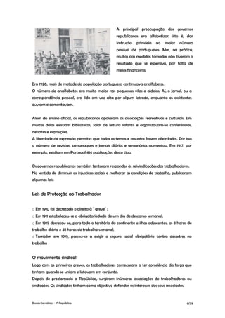 A principal preocupação dos governos
                                                  republicanos era alfabetizar, isto é, dar
                                                  instrução   primária    ao   maior    número
                                                  possível de portugueses. Mas, na prática,
                                                  muitas das medidas tomadas não tiveram o
                                                  resultado que se esperava, por falta de
                                                  meios financeiros.


Em 1920, mais de metade da população portuguesa continuava analfabeta.
O número de analfabetos era muito maior nas pequenas vilas e aldeias. Aí, o jornal, ou a
correspondência pessoal, era lido em voz alta por algum letrado, enquanto os assistentes
ouviam e comentavam.


Além do ensino oficial, os republicanos apoiaram as associações recreativas e culturais. Em
muitas delas existiam bibliotecas, salas de leitura infantil e organizavam-se conferências,
debates e exposições.
A liberdade de expressão permitia que todos os temas e assuntos fossem abordados. Por isso
o número de revistas, almanaques e jornais diários e semanários aumentou. Em 1917, por
exemplo, existiam em Portugal 414 publicações deste tipo.


Os governos republicanos também tentaram responder às reivindicações dos trabalhadores.
No sentido de diminuir as injustiças sociais e melhorar as condições de trabalho, publicaram
algumas leis:


Leis de Protecção ao Trabalhador


o Em 1910 foi decretado o direito à " greve" ;
o Em 1911 estabeleceu-se a obrigatoriedade de um dia de descanso semanal;
o Em 1919 decretou-se, para todo o território do continente e ilhas adjacentes, as 8 horas de
trabalho diário e 48 horas de trabalho semanal;
o Também em 1919, passou-se a exigir o seguro social obrigatório contra desastres no
trabalho


O movimento sindical
Logo com as primeiras greves, os trabalhadores começaram a ter consciência da força que
tinham quando se uniam e lutavam em conjunto.
Depois de proclamada a República, surgiram inúmeras associações de trabalhadores ou
sindicatos. Os sindicatos tinham como objectivo defender os interesses dos seus associados.



Dossier temático – 1º República                                                               6/39
 