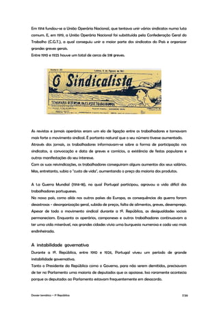 Em 1914 fundou-se a União Operária Nacional, que tentava unir vários sindicatos numa luta
comum. E, em 1919, a União Operária Nacional foi substituída pela Confederação Geral do
Trabalho (C.G.T.), a qual conseguiu unir a maior parte dos sindicatos do País e organizar
grandes greves gerais.
Entre 1910 e 1925 houve um total de cerca de 518 greves.




As revistas e jornais operários eram um elo de ligação entre os trabalhadores e tornavam
mais forte o movimento sindical. É portanto natural que o seu número tivesse aumentado.
Através dos jornais, os trabalhadores informavam-se sobre a forma de participação nos
sindicatos, a convocação e data de greves e comícios, a existência de festas populares e
outras manifestações do seu interesse.
Com as suas reivindicações, os trabalhadores conseguiram alguns aumentos dos seus salários.
Mas, entretanto, subia o "custo de vida", aumentando o preço da maioria dos produtos.


A 1.a Guerra Mundial (1914-18), na qual Portugal participou, agravou a vida difícil dos
trabalhadores portugueses.
No nosso país, como aliás nos outros países da Europa, as consequências da guerra foram
desastrosas - desorganização geral, subida de preços, falta de alimentos, greves, desemprego.
Apesar de todo o movimento sindical durante a 1ª. República, as desigualdades sociais
permaneciam. Enquanto os operários, camponeses e outros trabalhadores continuavam a
ter uma vida miserável, nas grandes cidades vivia uma burguesia numerosa e cada vez mais
endinheirada.


A instabilidade governativa
Durante a 1ª. República, entre 1910 e 1926, Portugal viveu um período de grande
instabilidade governativa.
Tanto o Presidente da República como o Governo, para não serem demitidos, precisavam
de ter no Parlamento uma maioria de deputados que os apoiasse. Isso raramente acontecia
porque os deputados ao Parlamento estavam frequentemente em desacordo.


Dossier temático – 1º República                                                           7/39
 