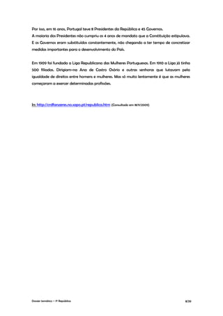 Por isso, em 16 anos, Portugal teve 8 Presidentes da República e 45 Governos.
A maioria dos Presidentes não cumpriu os 4 anos de mandato que a Constituição estipulava.
E os Governos eram substituídos constantemente, não chegando a ter tempo de concretizar
medidas importantes para o desenvolvimento do País.


Em 1909 foi fundada a Liga Republicana das Mulheres Portuguesas. Em 1910 a Liga já tinha
500 filiadas. Dirigiam-na Ana de Castro Osório e outras senhoras que lutavam pela
igualdade de direitos entre homens e mulheres. Mas só muito lentamente é que as mulheres
começaram a exercer determinadas profissões.




In: http://crdfanzeres.no.sapo.pt/republica.htm (Consultado em 18/11/2009)




Dossier temático – 1º República                                                       8/39
 