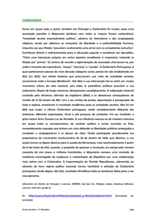 CARBONÁRIA

Como em quase toda a parte, também em Portugal a Carbonária foi muitas vezes uma
associação paralela à Maçonaria (embora nem todos os maçons fossem carbonários).
"Sociedade secreta essencialmente política", adversa do clericalismo e das congregações
religiosas, tendo por objectivo as conquistas da liberdade e a perfectibilidade humana,
impunha aos seus filiados "possuírem ocultamente uma arma com os competentes cartuchos".
Contribuía directa e indirectamente para a educação popular e assistência aos desvalidos.
"Tinha uma hierarquia própria, em certos aspectos semelhante à maçonaria, tratando os
filiados por "primos". Os centros de reunião e aglomerações de associados chamavam-se, por
ordem crescente de importância, "choças", "barracas" e "vendas". A Carbonária Portuguesa, à
qual pertenceram pessoas da mais elevada categoria social, parece ter sido estabelecida em
1822 (ou 1823) "por oficiais italianos que procuravam, por meio de sociedades secretas,
revolucionar toda a Europa Meridional". Até 1864 a sua intervenção fez-se sentir em muitos
momentos críticos da vida nacional, pois todos os partidários políticos possuíam a sua
carbonária. Depois de longo marasmo, desaparecem completamente. A indignação nacional
suscitada pelo afrontoso ultimato da Inglaterra (1890) e as desastrosas consequências da
revolta de 31 de Janeiro de 1891, com o seu cortejo de prisões, deportações e perseguições de
toda a espécie, arrastaram a mocidade académica para as sociedades secretas. Mas foi em
1896 que surgiu a última Carbonária portuguesa, sendo completamente diferente das
anteriores: diferente organização, ritual e até processos de combater. Foi seu fundador o
grão-mestre Artur Duarte Luz de Almeida. A sua influência exerceu-se de maneira intensiva
em quase todos os acontecimentos de carácter político e sociais ocorridos no País,
nomeadamente naqueles que tinham em vista defender as liberdades públicas ameaçadas e
combater o congreganismo e os abusos do clero. Tendo participado grandemente nos
preparativos do movimento revolucionário de 28 de Janeiro de 1908, que abortou, a sua
acção tornou-se depois decisiva para a queda da Monarquia, mais acentuadamente a partir
de 14 de Junho de 1910, quando, a propósito de apressar a revolução, em perigo pelo número
crescente de civis presos e militares transferidos, a Maçonaria nomeou uma comissão de
resistência encarregada de coadjuvar a implantação da República por uma colaboração
mais activa com a Carbonária. A fragmentação do Partido Republicano, sobrevinda ao
advento do novo regime político nacional, tornou inevitável a extinção da Carbonária
portuguesa, tendo depois, até 1926, resultado infrutíferas todas as tentativas feitas para o seu
ressurgimento.

(Dicionário de História de Portugal, 4 volumes, SERRÃO, Joel (ed. lit.), 1ªedição, Lisboa, Iniciativas Editoriais,
volume I, 1963-1971, pp.481-2)


In:    http://www.citi.pt/cultura/literatura/poesia/j_g_ferreira/carbonar.html                 (Consultado    em
13/11/2009)


Dossier temático – 1º República                                                                              9/39
 