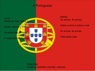 A Portuguesa Início: Heróis do mar, nobre povo Nação valente e imortal Levantai hoje de novo O esplendor de Portugal Refrão: Às armas, Às armas Sobre a terra e sobre o mar Às armas, às armas Pela pátria lutar Parte final: Conta os canhões marchar, marchar 