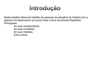 Neste trabalho falarei do trabalho de pesquisa da disciplina de História com o objectivo de desenvolver um pouco mais o tema da primeira República Portuguesa: As suas características; As suas novidades; As suas medidas; Entre outras; 