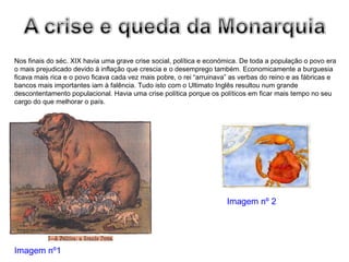Nos finais do séc. XIX havia uma grave crise social, política e económica. De toda a população o povo era o mais prejudicado devido à inflação que crescia e o desemprego também. Economicamente a burguesia ficava mais rica e o povo ficava cada vez mais pobre, o rei “arruinava” as verbas do reino e as fábricas e bancos mais importantes iam à falência. Tudo isto com o Ultimato Inglês resultou num grande descontentamento populacional. Havia uma crise política porque os políticos em ficar mais tempo no seu cargo do que melhorar o país. Imagem nº1 Imagem nº 2 