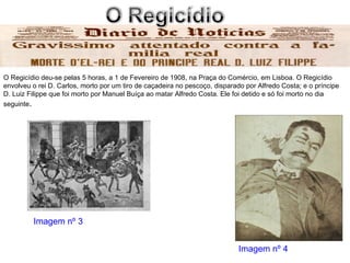 O Regicídio deu-se pelas 5 horas, a 1 de Fevereiro de 1908, na Praça do Comércio, em Lisboa. O Regicídio envolveu o rei D. Carlos, morto por um tiro de caçadeira no pescoço, disparado por Alfredo Costa; e o príncipe D. Luiz Filippe que foi morto por Manuel Buíça ao matar Alfredo Costa. Ele foi detido e só foi morto no dia seguinte . Imagem nº 4 Imagem nº 3 