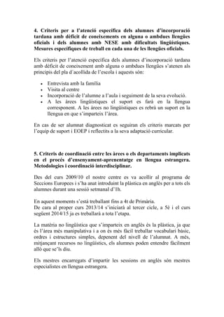 4. Criteris per a l’atenció específica dels alumnes d’incorporació
tardana amb dèficit de coneixements en alguna o ambdues llengües
oficials i dels alumnes amb NESE amb dificultats lingüístiques.
Mesures específiques de treball en cada una de les llengües oficials.
Els criteris per l’atenció específica dels alumnes d’incorporació tardana
amb dèficit de coneixement amb alguna o ambdues llengües s’atenen als
principis del pla d´acollida de l’escola i aquests són:
• Entrevista amb la família
• Visita al centre
• Incorporació de l’alumne a l’aula i seguiment de la seva evolució.
• A les àrees lingüístiques el suport es farà en la llengua
corresponent. A les àrees no lingüístiques es rebrà un suport en la
llengua en que s’imparteix l’àrea.
En cas de ser alumnat diagnosticat es seguiran els criteris marcats per
l’equip de suport i EOEP i reflectits a la seva adaptació curricular.
5. Criteris de coordinació entre les àrees o els departaments implicats
en el procés d’ensenyament-aprenentatge en llengua estrangera.
Metodologies i coordinació interdisciplinar.
Des del curs 2009/10 el nostre centre es va acollir al programa de
Seccions Europees i s’ha anat introduint la plàstica en anglès per a tots els
alumnes durant una sessió setmanal d’1h.
En aquest moments s’està treballant fins a 4t de Primària.
De cara al proper curs 2013/14 s’iniciarà al tercer cicle, a 5è i el curs
següent 2014/15 ja es treballarà a tota l’etapa.
La matèria no lingüística que s’imparteix en anglès és la plàstica, ja que
és l’àrea més manipulativa i a on és més fàcil treballar vocabulari bàsic,
ordres i estructures simples, depenent del nivell de l’alumnat. A més,
mitjançant recursos no lingüístics, els alumnes poden entendre fàcilment
allò que se’ls diu.
Els mestres encarregats d’impartir les sessions en anglès són mestres
especialistes en llengua estrangera.
 