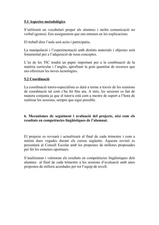 5.1 Aspectes metodològics
S’utilitzarà un vocabulari proper als alumnes i molta comunicació no
verbal (gestos). Ens assegurarem que ens entenen en les explicacions.
El treball dins l’aula serà actiu i participatiu.
La manipulació i l’experimentació amb distints materials i objectes serà
fonamental per a l’adquisició de nous conceptes.
L’ús de les TIC tendrà un paper important per a la combinació de la
matèria curricular i l’anglès, aprofitant la gran quantitat de recursos que
ens ofereixen les noves tecnologies.
5.2 Coordinació
La coordinació tutors-especialista es durà a terme a través de les reunions
de coordinació tal com s’ha fet fins ara. A més, les sessions es fan de
manera conjunta ja que el tutor/a està com a mestre de suport a l’hora de
realitzar les sessions, sempre que sigui possible.
6. Mecanismes de seguiment i avaluació del projecte, així com els
resultats en competències lingüístiques de l’alumnat.
El projecte es revisarà i actualitzarà al final de cada trimestre i com a
mínim dues vegades durant els cursos següents. Aquesta revisió es
presentarà al Consell Escolar amb les propostes de millores proposades
per fer les esmenes oportunes.
S’analitzaran i valoraran els resultats en competències lingüístiques dels
alumnes al final de cada trimestre a les sessions d’avaluació amb unes
propostes de millora acordades per tot l’equip de nivell.
 
