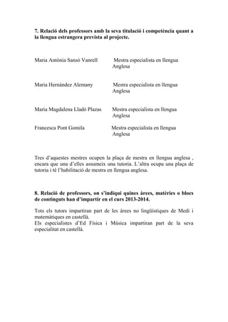 7. Relació dels professors amb la seva titulació i competència quant a
la llengua estrangera prevista al projecte.
Maria Antònia Sansó Vanrell Mestra especialista en llengua
Anglesa
Maria Hernández Alemany Mestra especialista en llengua
Anglesa
Maria Magdalena Lladó Plazas Mestra especialista en llengua
Anglesa
Francesca Pont Gomila Mestra especialista en llengua
Anglesa
Tres d’aquestes mestres ocupen la plaça de mestra en llengua anglesa ,
encara que una d’elles assumeix una tutoria. L’altra ocupa una plaça de
tutoria i té l’habilitació de mestra en llengua anglesa.
8. Relació de professors, on s’indiqui quines àrees, matèries o blocs
de continguts han d’impartir en el curs 2013-2014.
Tots els tutors impartiran part de les àrees no lingüístiques de Medi i
matemàtiques en castellà.
Els especialistes d’Ed Física i Música impartiran part de la seva
especialitat en castellà.
 