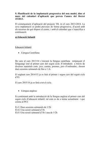 9. Planificació de la implantació progressiva del nou model, dins el
marc del calendari d’aplicació que preveu l’annex del Decret
15/2013.
El començament d’aplicació del projecte TIL és el curs 2013-2014. La
seva implantació es podrà preveure de forma progressiva, d’acord amb
els recursos de què disposi el centre, i amb el calendari que s’especifica a
continuació.
a) Educació Infantil
Educació Infantil
• Llengua Castellana:
De cara al curs 2013/14 s’iniciarà la llengua castellana mitjançant el
llenguatge oral al primer curs del segon cicle. S’introduirà a través de
diversos materials com: jocs, contes, poemes, jocs d’ordinador,...durant
dues sessions setmanals de fins a ½ h.
El següent curs 2014/15 ja es farà al primer i segon curs del segon cicle
d’EI.
El curs 2015/16 ja es farà a tot el cicle.
• Llengua anglesa:
Es continuarà amb la introducció de la llengua anglesa al primer curs del
segon cicle d’educació infantil, tal com es du a terme actualment i que
consta al PCC
Ei-3: Dues sessions setmanals de 1/2h
EI-4: Una sessió setmanal d’1h
EI-5: Una sessió setmanal d’1h i una de 1/2h
 